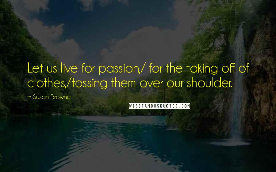 Susan Browne Quotes: Let us live for passion,/ for the taking off of clothes,/tossing them over our shoulder.