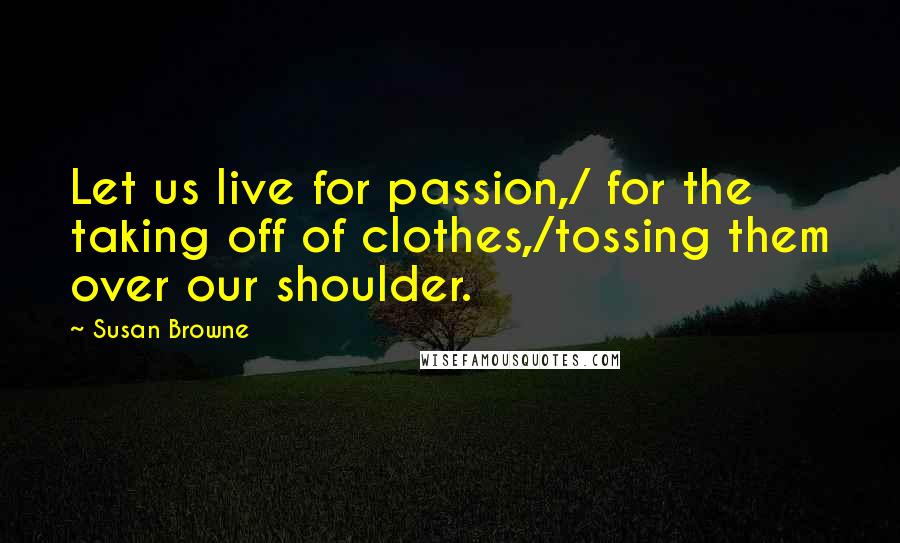 Susan Browne Quotes: Let us live for passion,/ for the taking off of clothes,/tossing them over our shoulder.