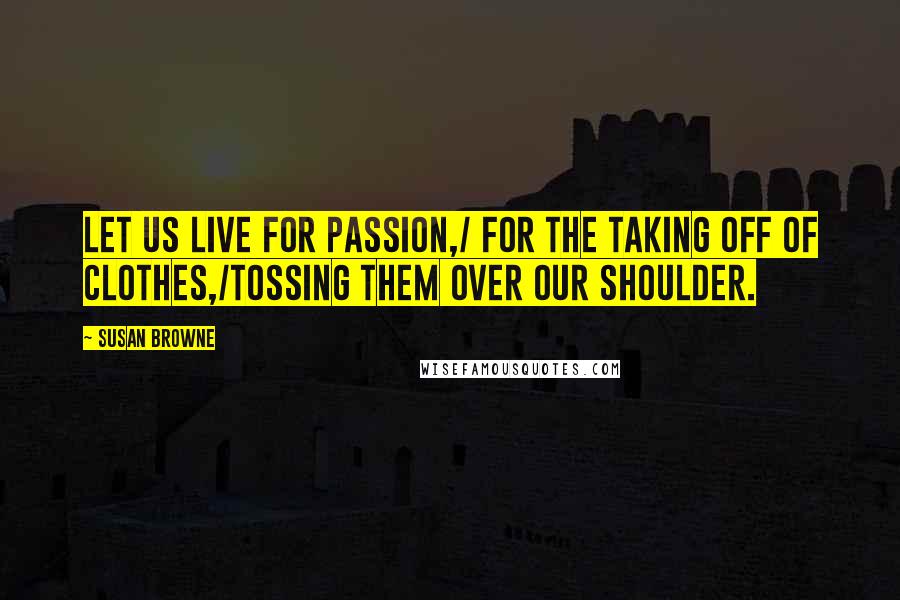 Susan Browne Quotes: Let us live for passion,/ for the taking off of clothes,/tossing them over our shoulder.