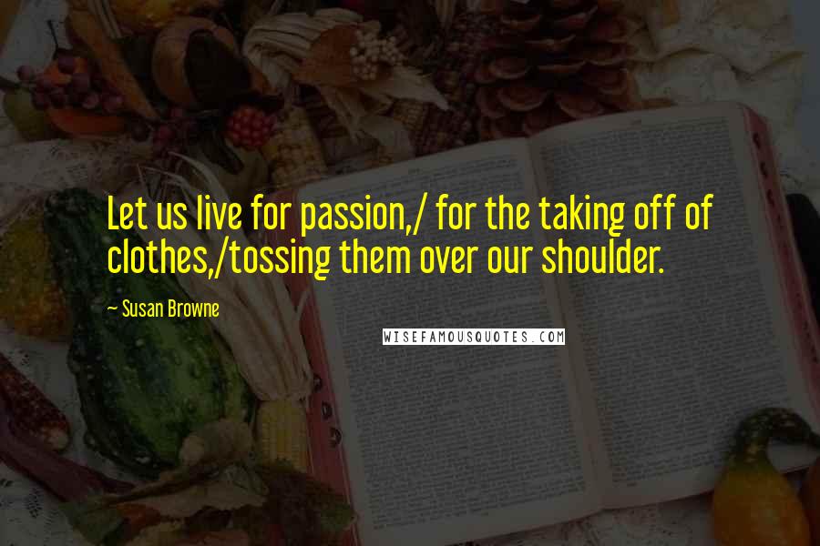 Susan Browne Quotes: Let us live for passion,/ for the taking off of clothes,/tossing them over our shoulder.