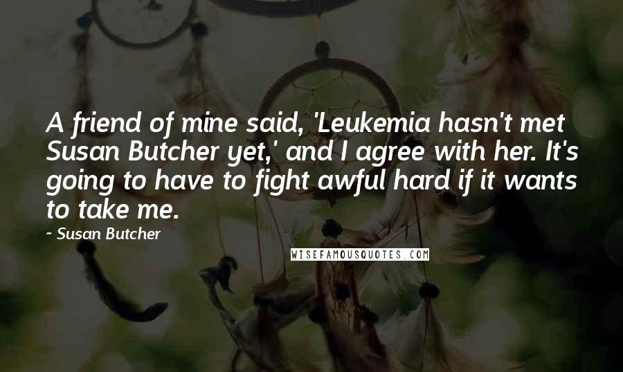 Susan Butcher Quotes: A friend of mine said, 'Leukemia hasn't met Susan Butcher yet,' and I agree with her. It's going to have to fight awful hard if it wants to take me.