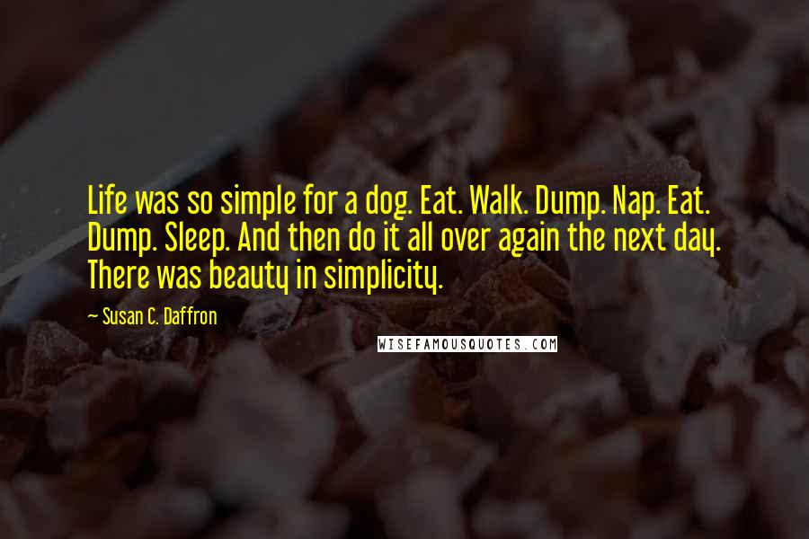 Susan C. Daffron Quotes: Life was so simple for a dog. Eat. Walk. Dump. Nap. Eat. Dump. Sleep. And then do it all over again the next day. There was beauty in simplicity.