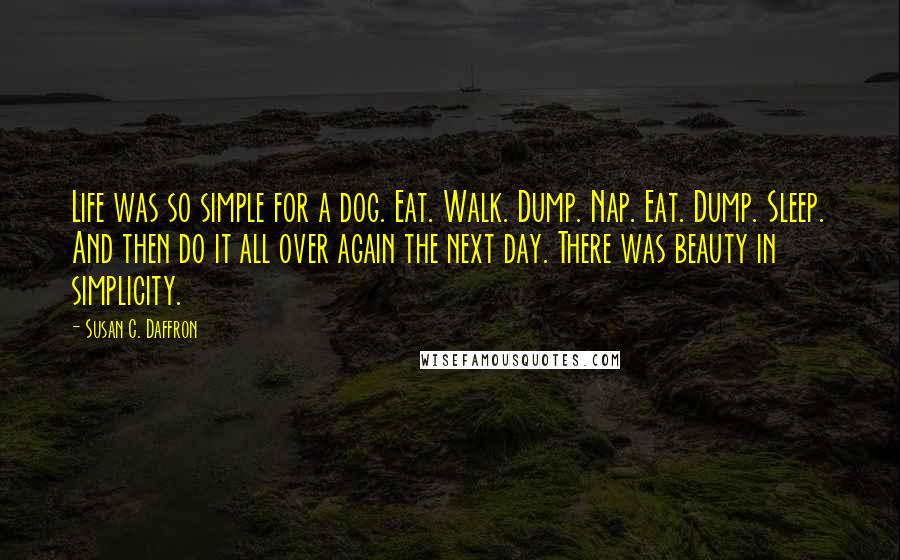 Susan C. Daffron Quotes: Life was so simple for a dog. Eat. Walk. Dump. Nap. Eat. Dump. Sleep. And then do it all over again the next day. There was beauty in simplicity.