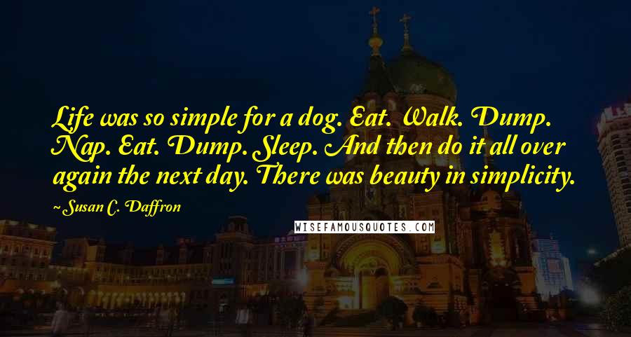 Susan C. Daffron Quotes: Life was so simple for a dog. Eat. Walk. Dump. Nap. Eat. Dump. Sleep. And then do it all over again the next day. There was beauty in simplicity.