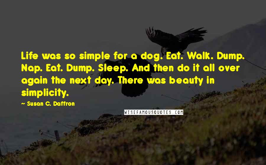 Susan C. Daffron Quotes: Life was so simple for a dog. Eat. Walk. Dump. Nap. Eat. Dump. Sleep. And then do it all over again the next day. There was beauty in simplicity.