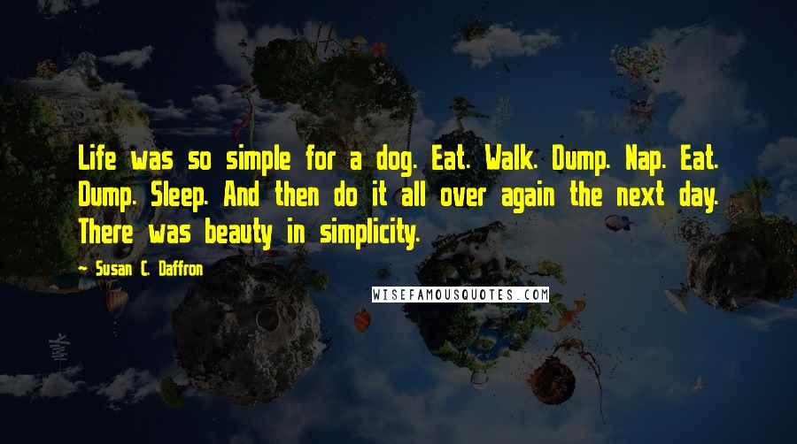 Susan C. Daffron Quotes: Life was so simple for a dog. Eat. Walk. Dump. Nap. Eat. Dump. Sleep. And then do it all over again the next day. There was beauty in simplicity.