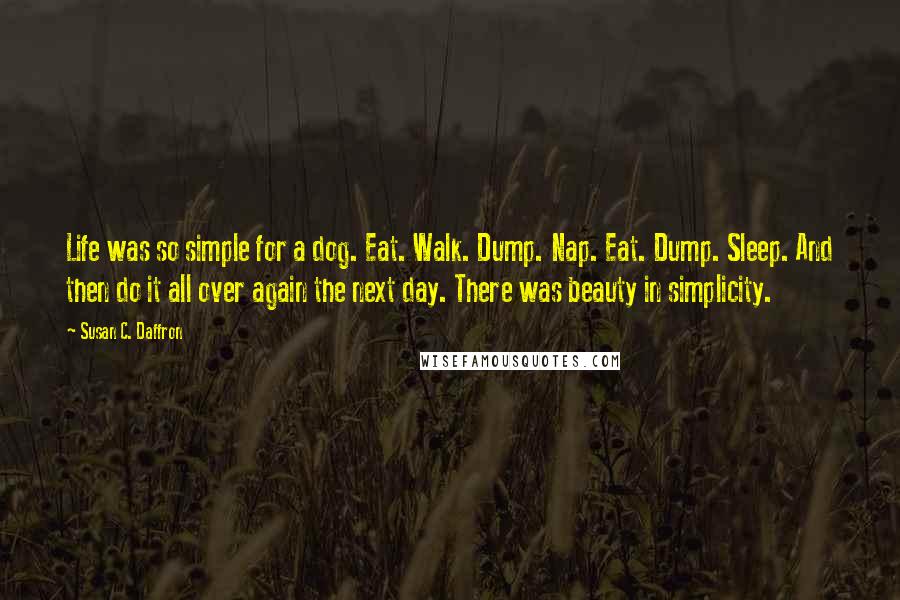 Susan C. Daffron Quotes: Life was so simple for a dog. Eat. Walk. Dump. Nap. Eat. Dump. Sleep. And then do it all over again the next day. There was beauty in simplicity.