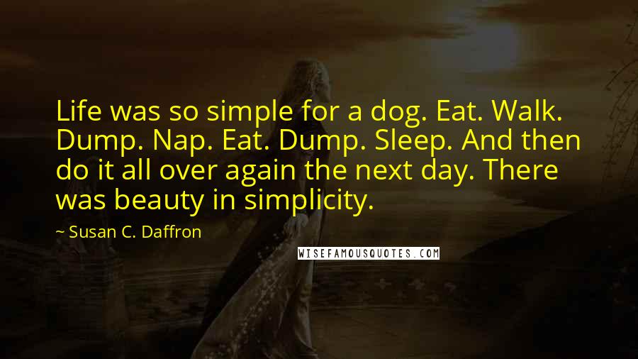 Susan C. Daffron Quotes: Life was so simple for a dog. Eat. Walk. Dump. Nap. Eat. Dump. Sleep. And then do it all over again the next day. There was beauty in simplicity.