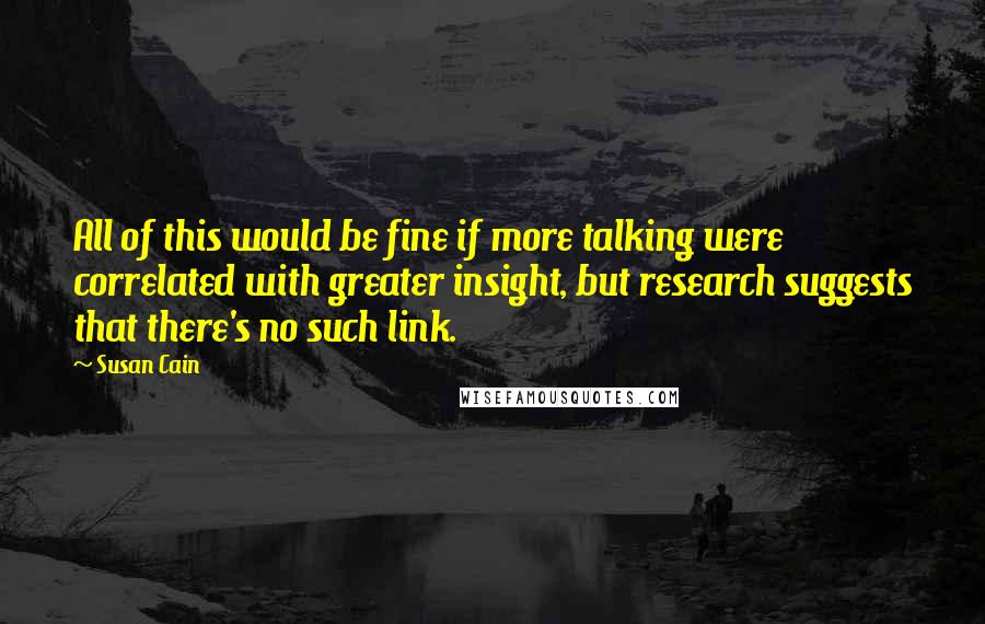 Susan Cain Quotes: All of this would be fine if more talking were correlated with greater insight, but research suggests that there's no such link.