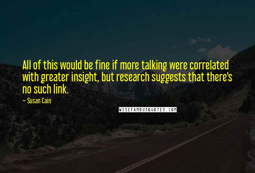 Susan Cain Quotes: All of this would be fine if more talking were correlated with greater insight, but research suggests that there's no such link.