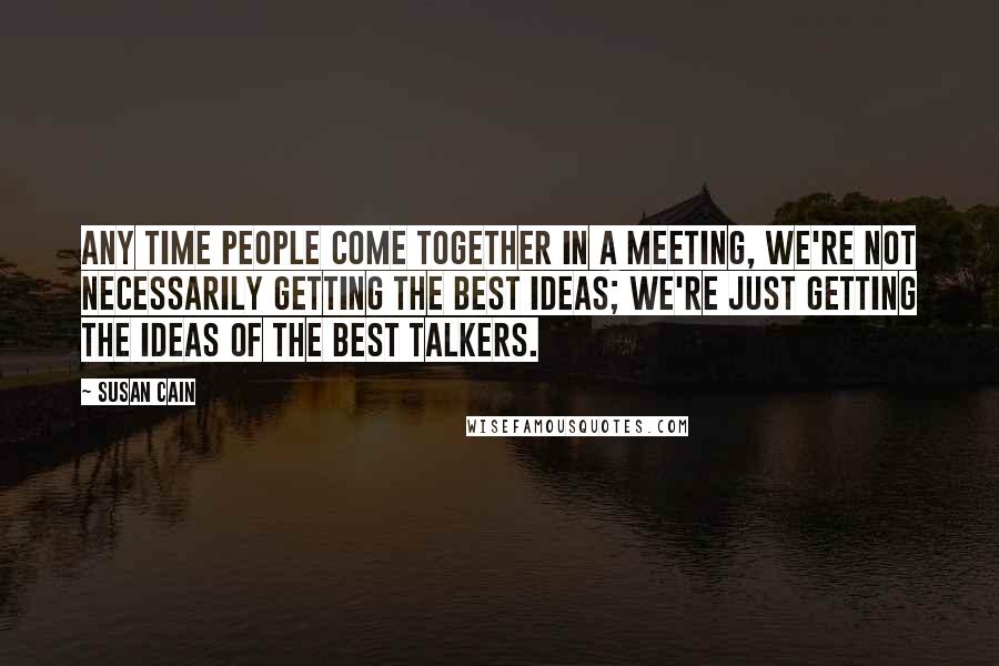 Susan Cain Quotes: Any time people come together in a meeting, we're not necessarily getting the best ideas; we're just getting the ideas of the best talkers.