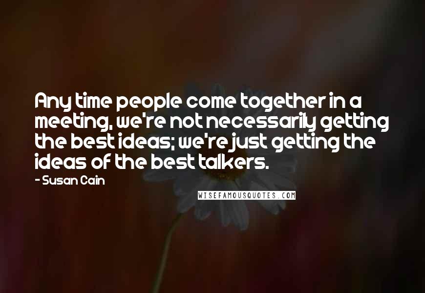 Susan Cain Quotes: Any time people come together in a meeting, we're not necessarily getting the best ideas; we're just getting the ideas of the best talkers.
