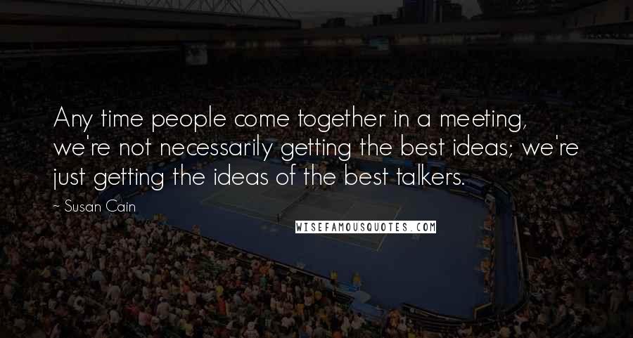 Susan Cain Quotes: Any time people come together in a meeting, we're not necessarily getting the best ideas; we're just getting the ideas of the best talkers.