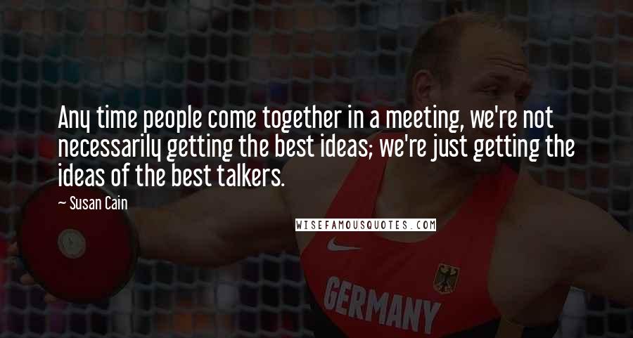 Susan Cain Quotes: Any time people come together in a meeting, we're not necessarily getting the best ideas; we're just getting the ideas of the best talkers.