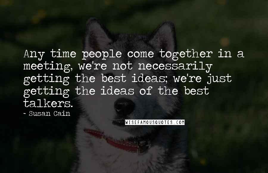 Susan Cain Quotes: Any time people come together in a meeting, we're not necessarily getting the best ideas; we're just getting the ideas of the best talkers.
