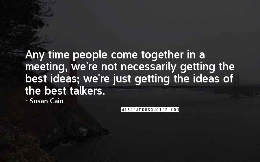 Susan Cain Quotes: Any time people come together in a meeting, we're not necessarily getting the best ideas; we're just getting the ideas of the best talkers.