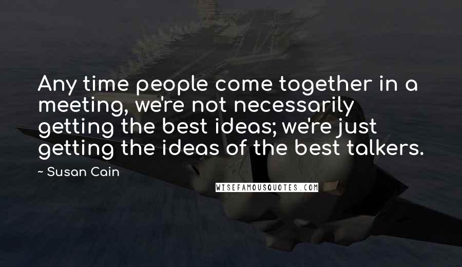 Susan Cain Quotes: Any time people come together in a meeting, we're not necessarily getting the best ideas; we're just getting the ideas of the best talkers.