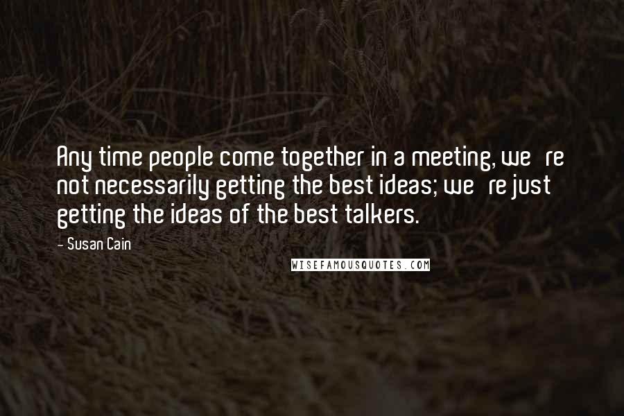 Susan Cain Quotes: Any time people come together in a meeting, we're not necessarily getting the best ideas; we're just getting the ideas of the best talkers.