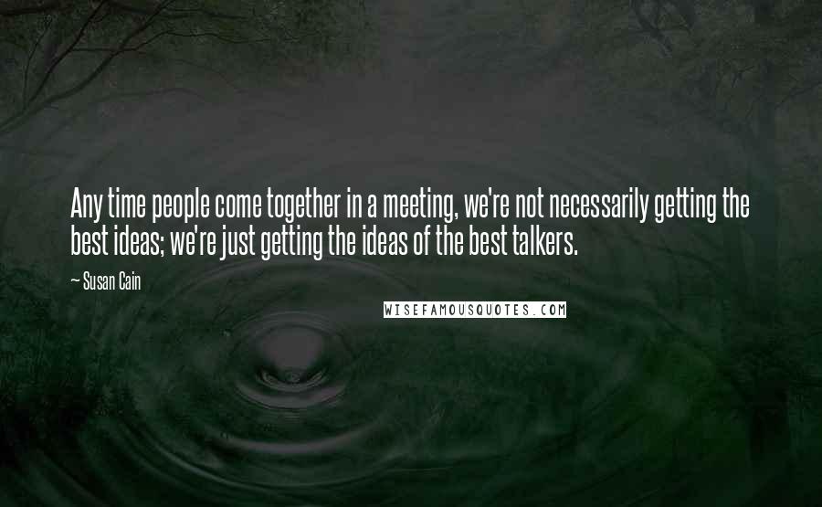 Susan Cain Quotes: Any time people come together in a meeting, we're not necessarily getting the best ideas; we're just getting the ideas of the best talkers.