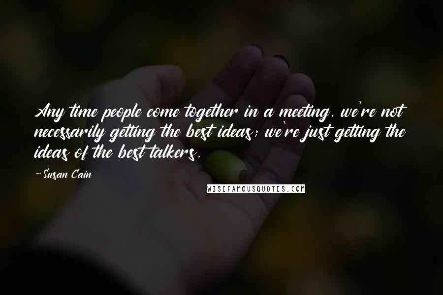 Susan Cain Quotes: Any time people come together in a meeting, we're not necessarily getting the best ideas; we're just getting the ideas of the best talkers.