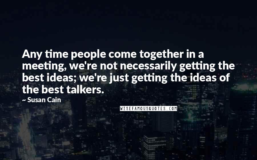 Susan Cain Quotes: Any time people come together in a meeting, we're not necessarily getting the best ideas; we're just getting the ideas of the best talkers.