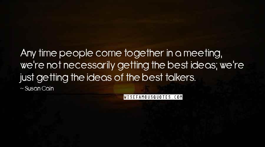 Susan Cain Quotes: Any time people come together in a meeting, we're not necessarily getting the best ideas; we're just getting the ideas of the best talkers.