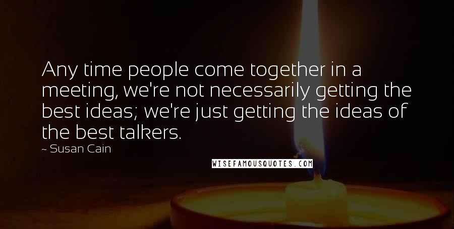 Susan Cain Quotes: Any time people come together in a meeting, we're not necessarily getting the best ideas; we're just getting the ideas of the best talkers.
