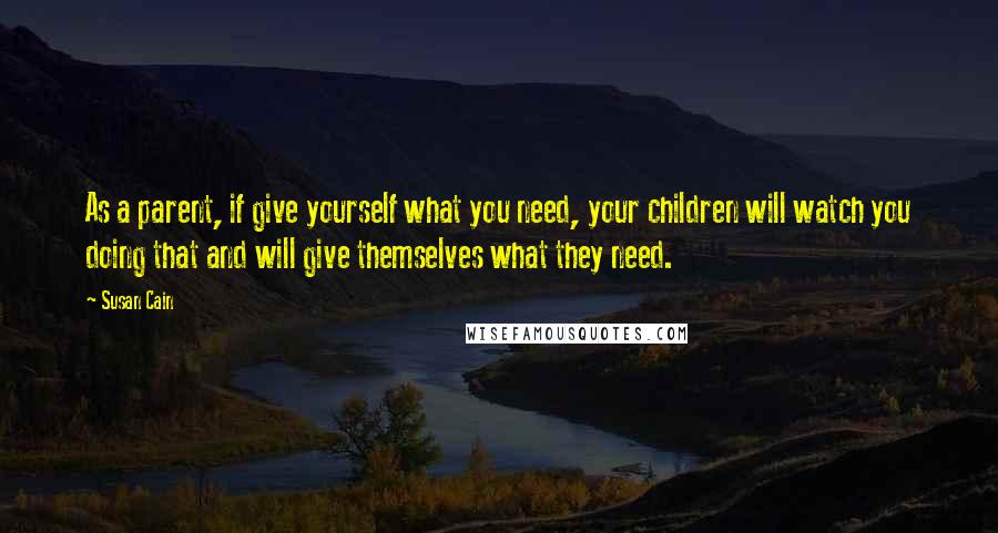 Susan Cain Quotes: As a parent, if give yourself what you need, your children will watch you doing that and will give themselves what they need.