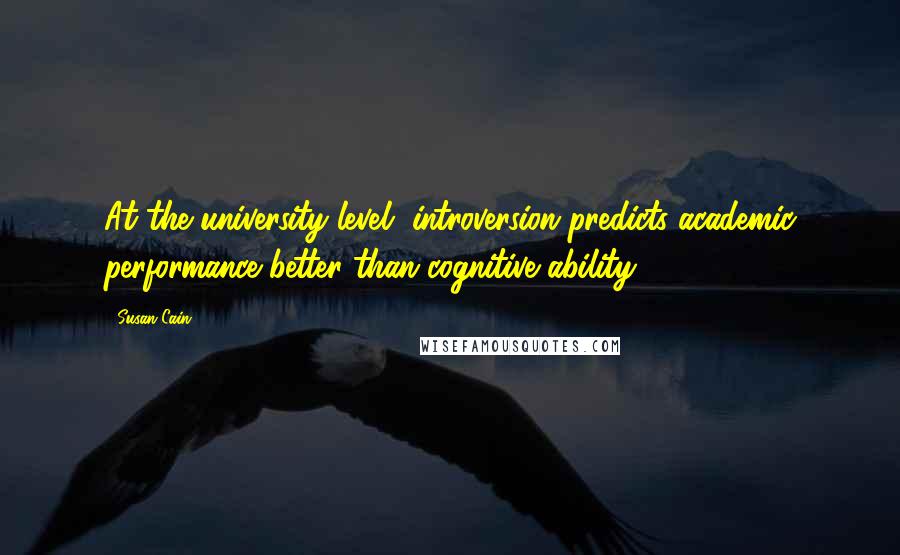 Susan Cain Quotes: At the university level, introversion predicts academic performance better than cognitive ability.