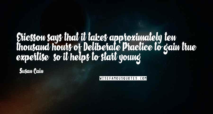 Susan Cain Quotes: Ericsson says that it takes approximately ten thousand hours of Deliberate Practice to gain true expertise, so it helps to start young.