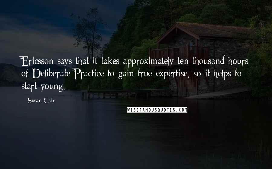 Susan Cain Quotes: Ericsson says that it takes approximately ten thousand hours of Deliberate Practice to gain true expertise, so it helps to start young.