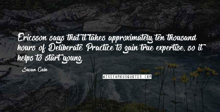 Susan Cain Quotes: Ericsson says that it takes approximately ten thousand hours of Deliberate Practice to gain true expertise, so it helps to start young.