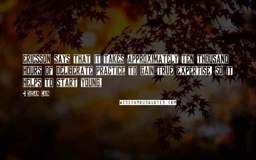 Susan Cain Quotes: Ericsson says that it takes approximately ten thousand hours of Deliberate Practice to gain true expertise, so it helps to start young.