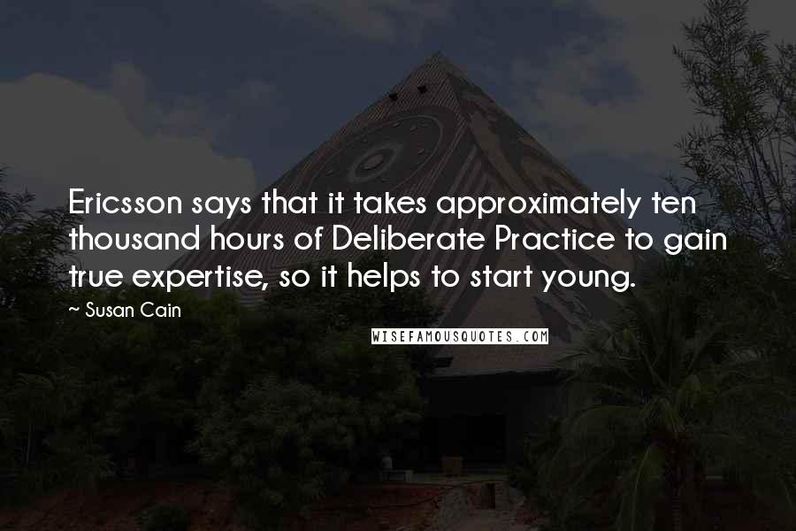 Susan Cain Quotes: Ericsson says that it takes approximately ten thousand hours of Deliberate Practice to gain true expertise, so it helps to start young.