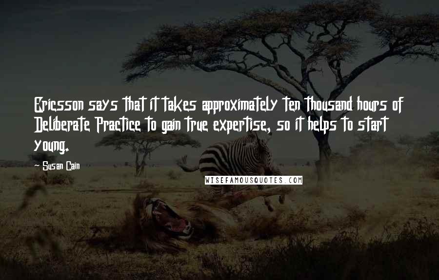 Susan Cain Quotes: Ericsson says that it takes approximately ten thousand hours of Deliberate Practice to gain true expertise, so it helps to start young.