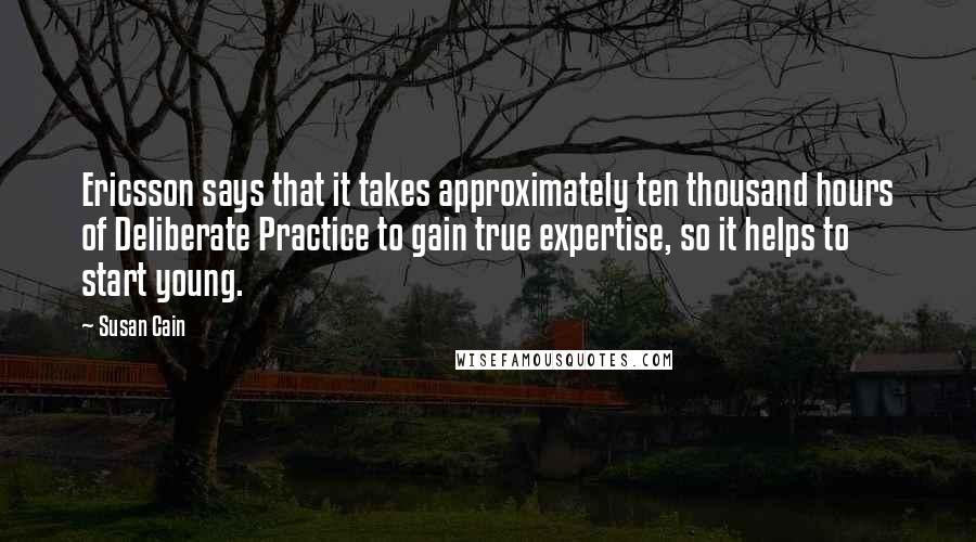 Susan Cain Quotes: Ericsson says that it takes approximately ten thousand hours of Deliberate Practice to gain true expertise, so it helps to start young.