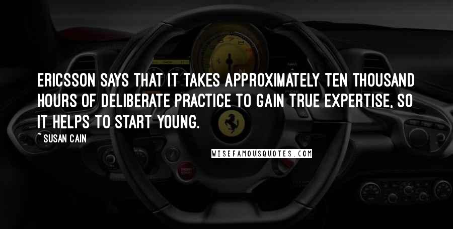 Susan Cain Quotes: Ericsson says that it takes approximately ten thousand hours of Deliberate Practice to gain true expertise, so it helps to start young.