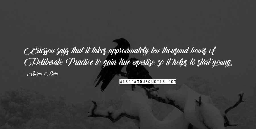 Susan Cain Quotes: Ericsson says that it takes approximately ten thousand hours of Deliberate Practice to gain true expertise, so it helps to start young.