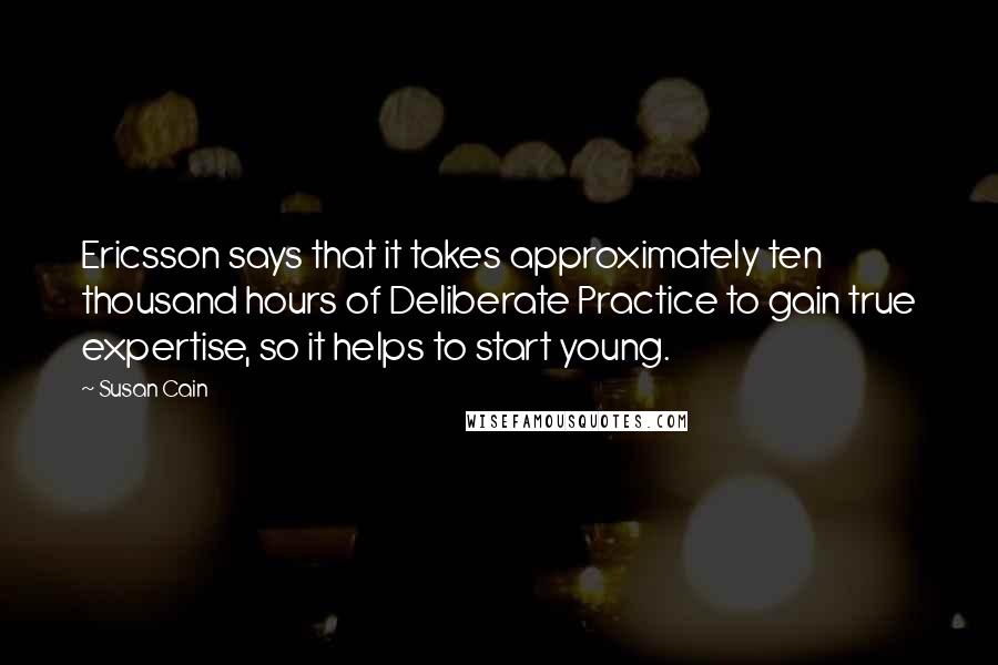 Susan Cain Quotes: Ericsson says that it takes approximately ten thousand hours of Deliberate Practice to gain true expertise, so it helps to start young.