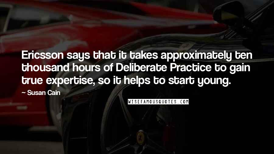 Susan Cain Quotes: Ericsson says that it takes approximately ten thousand hours of Deliberate Practice to gain true expertise, so it helps to start young.