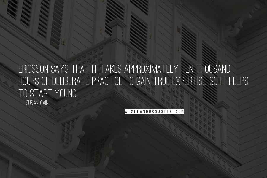 Susan Cain Quotes: Ericsson says that it takes approximately ten thousand hours of Deliberate Practice to gain true expertise, so it helps to start young.