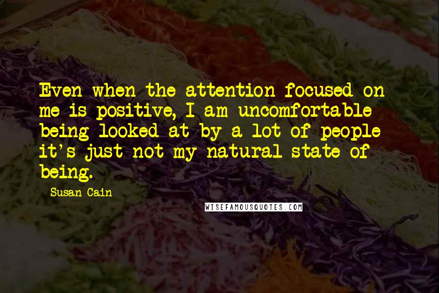 Susan Cain Quotes: Even when the attention focused on me is positive, I am uncomfortable being looked at by a lot of people - it's just not my natural state of being.