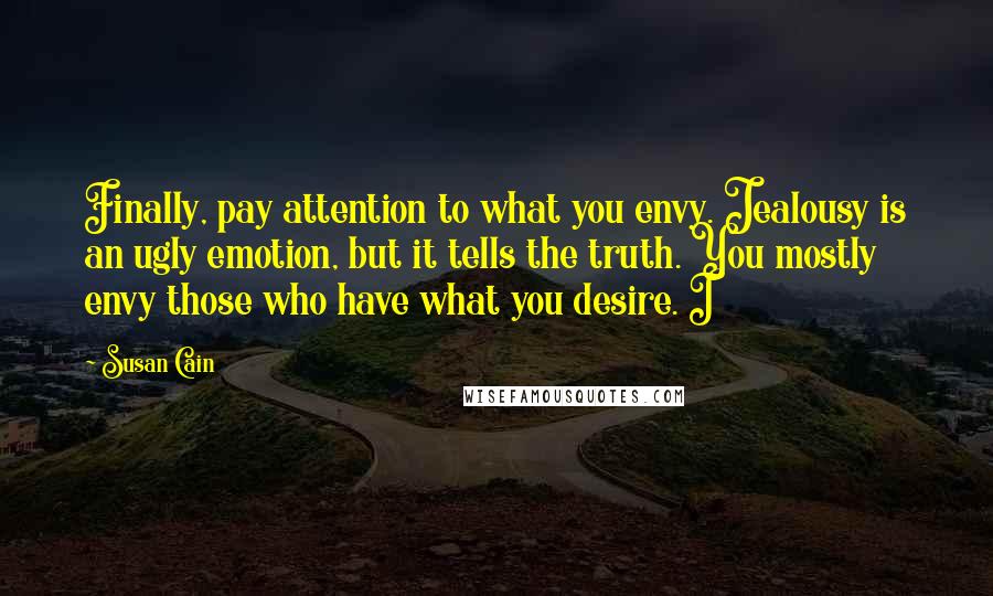 Susan Cain Quotes: Finally, pay attention to what you envy. Jealousy is an ugly emotion, but it tells the truth. You mostly envy those who have what you desire. I