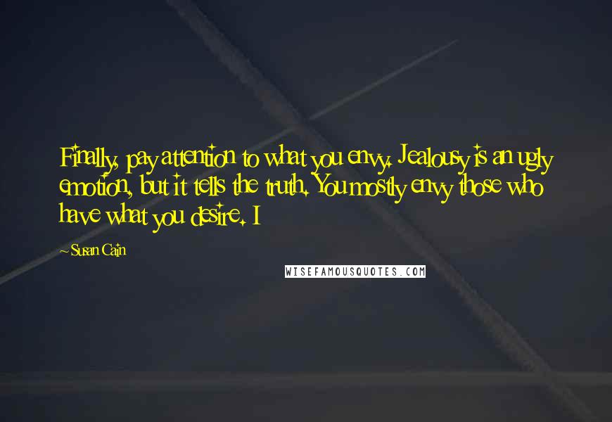 Susan Cain Quotes: Finally, pay attention to what you envy. Jealousy is an ugly emotion, but it tells the truth. You mostly envy those who have what you desire. I