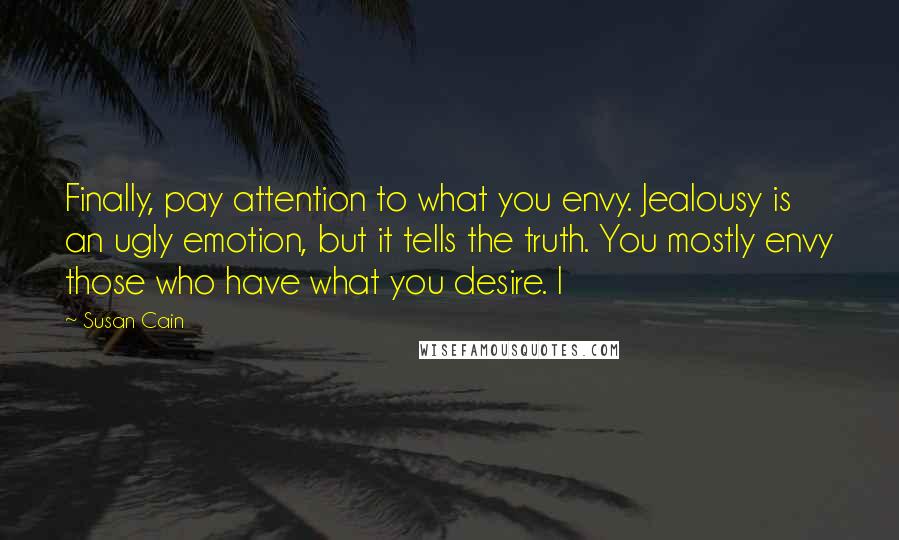 Susan Cain Quotes: Finally, pay attention to what you envy. Jealousy is an ugly emotion, but it tells the truth. You mostly envy those who have what you desire. I