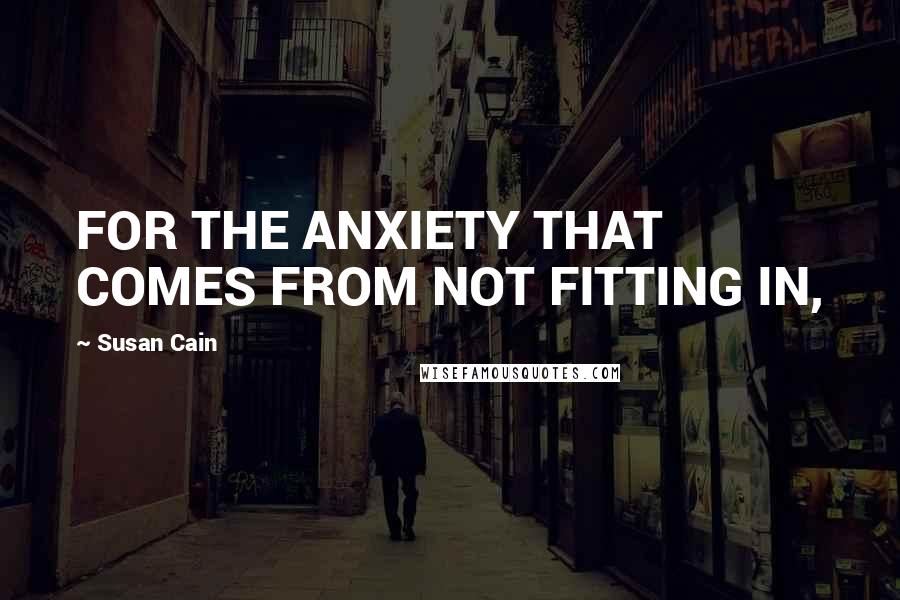 Susan Cain Quotes: FOR THE ANXIETY THAT COMES FROM NOT FITTING IN,