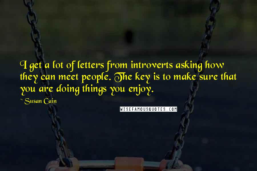 Susan Cain Quotes: I get a lot of letters from introverts asking how they can meet people. The key is to make sure that you are doing things you enjoy.