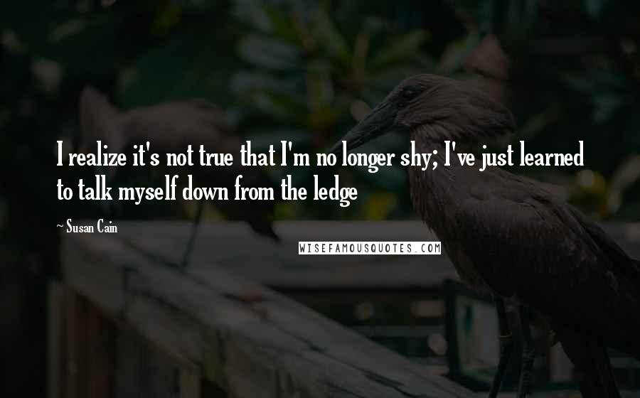 Susan Cain Quotes: I realize it's not true that I'm no longer shy; I've just learned to talk myself down from the ledge