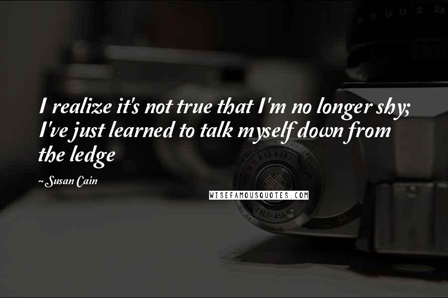 Susan Cain Quotes: I realize it's not true that I'm no longer shy; I've just learned to talk myself down from the ledge