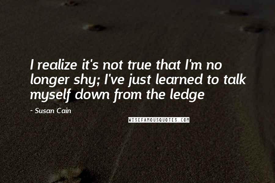 Susan Cain Quotes: I realize it's not true that I'm no longer shy; I've just learned to talk myself down from the ledge